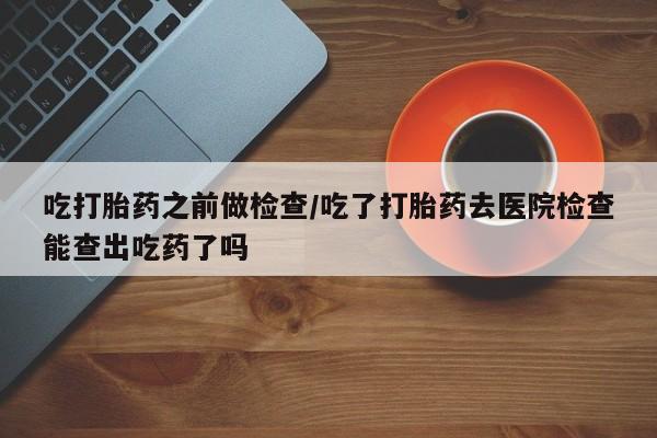 米非司酮片方旗舰店吃打胎药之前做检查/吃了打胎药去医院检查能查出吃药了吗