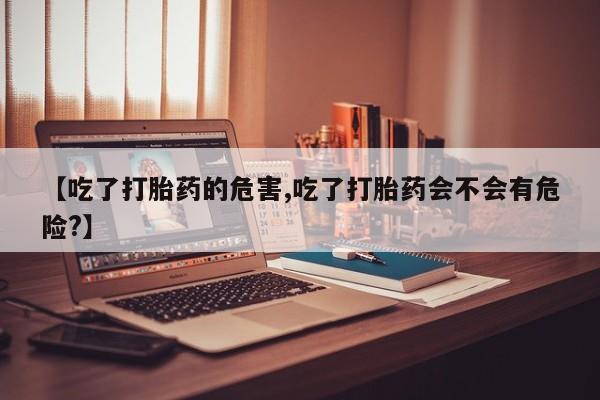米非司酮片方旗舰店【吃了打胎药的危害,吃了打胎药会不会有危险?】