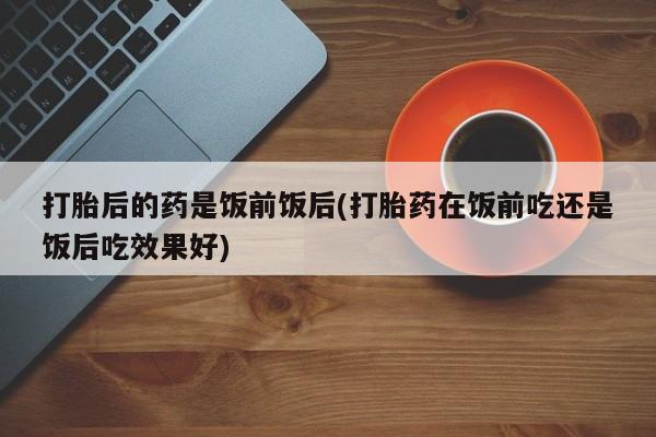 米非司酮片方旗舰店打胎后的药是饭前饭后(打胎药在饭前吃还是饭后吃效果好)