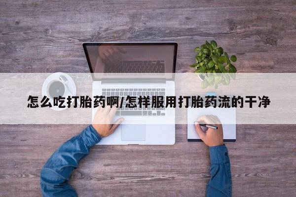 米非司酮片方旗舰店怎么吃打胎药啊/怎样服用打胎药流的干净