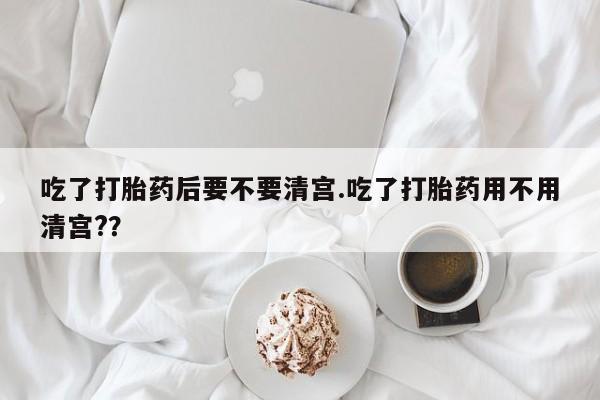 米非司酮片方旗舰店吃了打胎药后要不要清宫.吃了打胎药用不用清宫?？