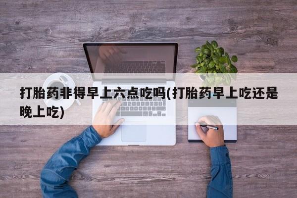 米非司酮片方旗舰店打胎药非得早上六点吃吗(打胎药早上吃还是晚上吃)