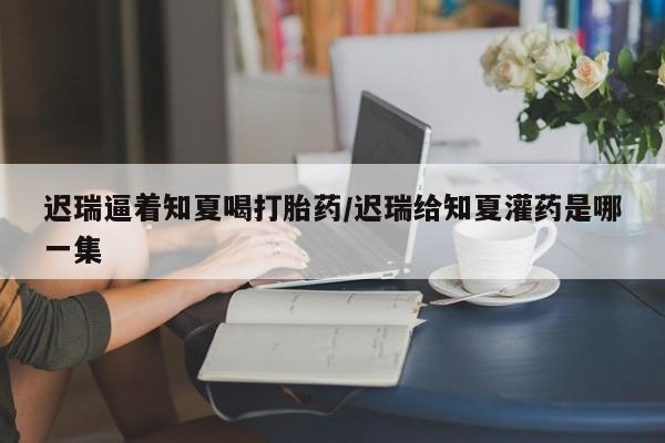 米非司酮片方旗舰店迟瑞逼着知夏喝打胎药/迟瑞给知夏灌药是哪一集