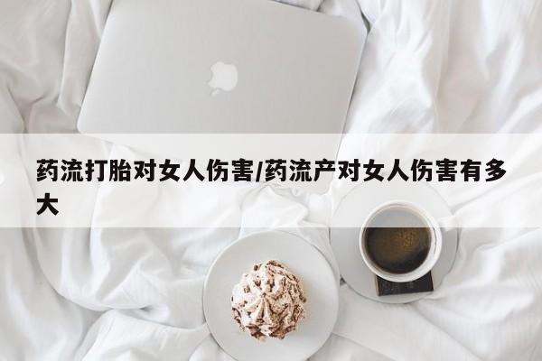 米非司酮片方旗舰店药流打胎对女人伤害/药流产对女人伤害有多大