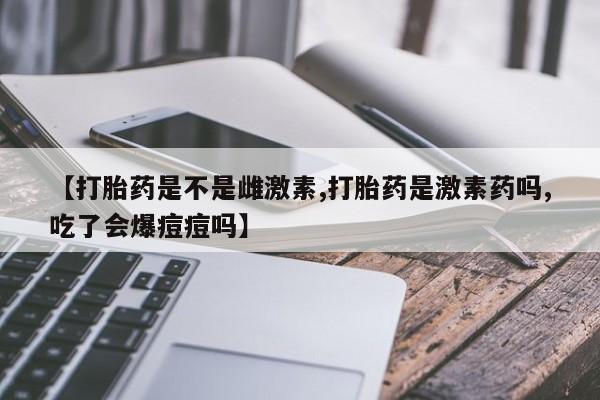 米非司酮片方旗舰店【打胎药是不是雌激素,打胎药是激素药吗,吃了会爆痘痘吗】