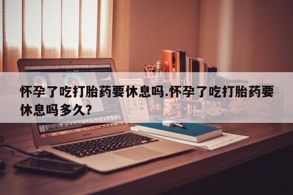 米非司酮片方旗舰店怀孕了吃打胎药要休息吗.怀孕了吃打胎药要休息吗多久？
