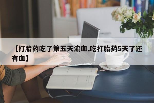 米非司酮片方旗舰店【打胎药吃了第五天流血,吃打胎药5天了还有血】