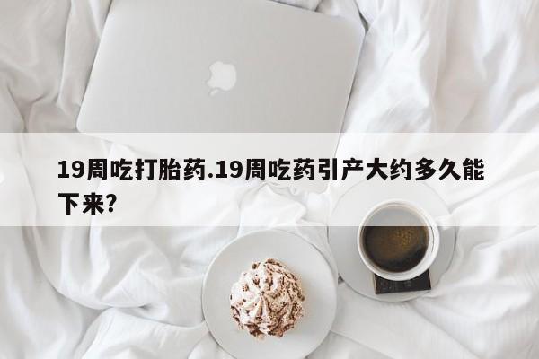 米非司酮片方旗舰店19周吃打胎药.19周吃药引产大约多久能下来？