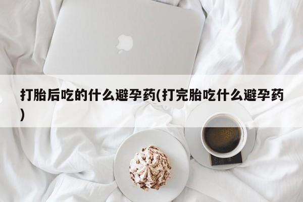 米非司酮片方旗舰店打胎后吃的什么避孕药(打完胎吃什么避孕药)