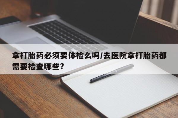 米非司酮片方旗舰店拿打胎药必须要体检么吗/去医院拿打胎药都需要检查哪些?