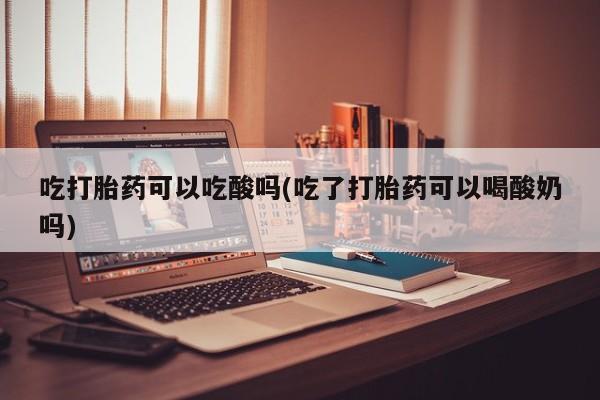 米非司酮片方旗舰店吃打胎药可以吃酸吗(吃了打胎药可以喝酸奶吗)