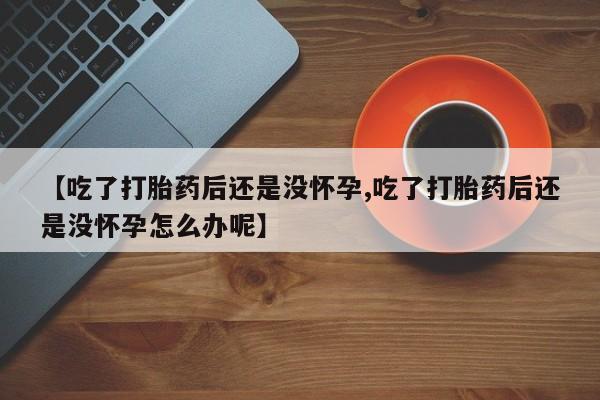 米非司酮片方旗舰店【吃了打胎药后还是没怀孕,吃了打胎药后还是没怀孕怎么办呢】