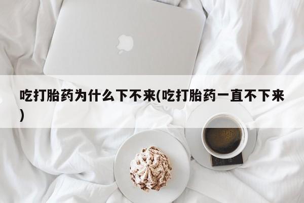 米非司酮片方旗舰店吃打胎药为什么下不来(吃打胎药一直不下来)