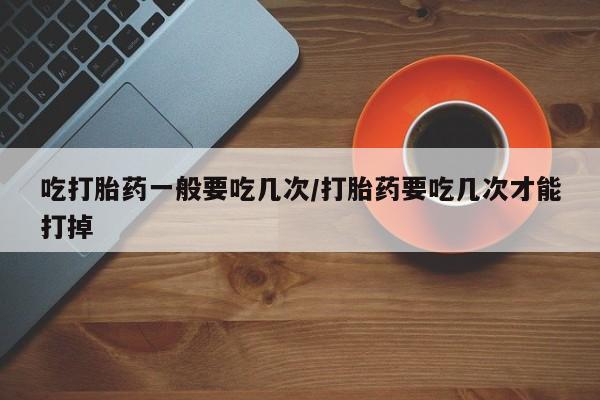 米非司酮片方旗舰店吃打胎药一般要吃几次/打胎药要吃几次才能打掉