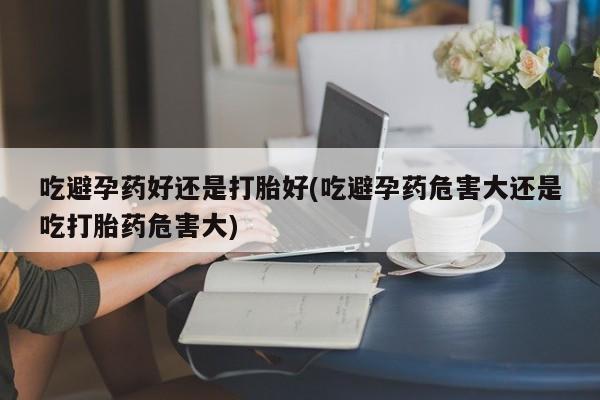 米非司酮片方旗舰店吃避孕药好还是打胎好(吃避孕药危害大还是吃打胎药危害大)