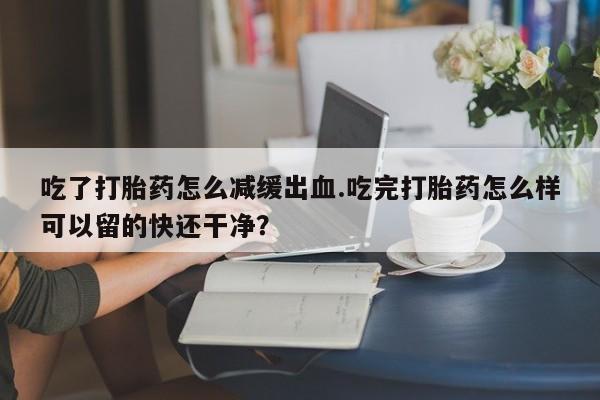 米非司酮片方旗舰店吃了打胎药怎么减缓出血.吃完打胎药怎么样可以留的快还干净？