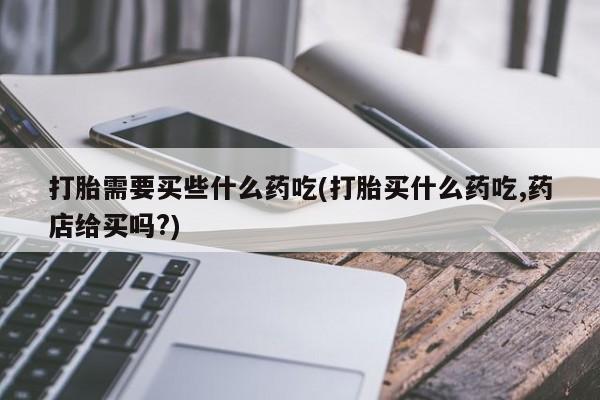 米非司酮片方旗舰店打胎需要买些什么药吃(打胎买什么药吃,药店给买吗?)