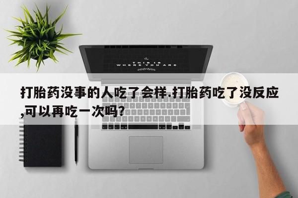 米非司酮片方旗舰店打胎药没事的人吃了会样.打胎药吃了没反应,可以再吃一次吗？