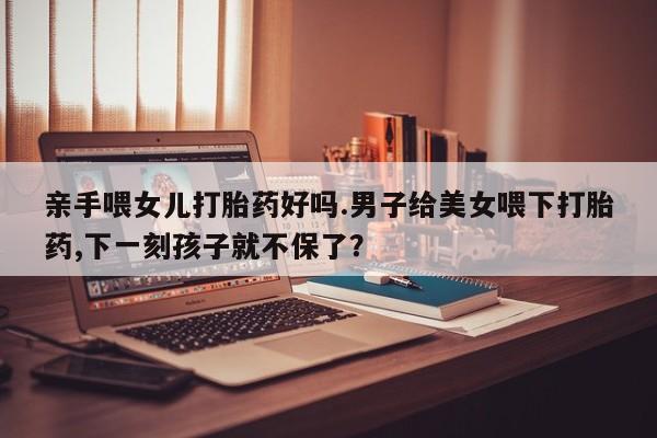 米非司酮片方旗舰店亲手喂女儿打胎药好吗.男子给美女喂下打胎药,下一刻孩子就不保了？