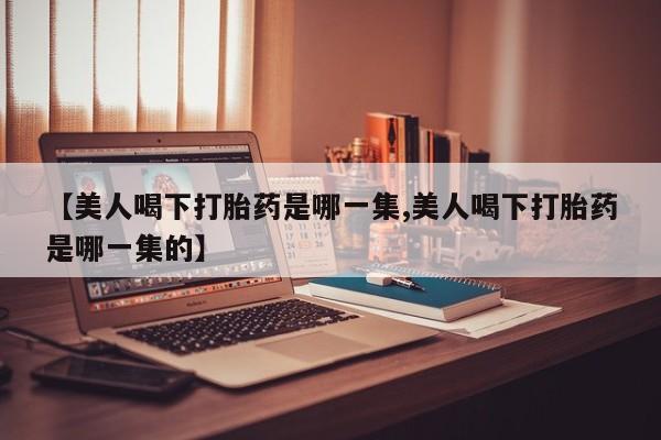 米非司酮片方旗舰店【美人喝下打胎药是哪一集,美人喝下打胎药是哪一集的】