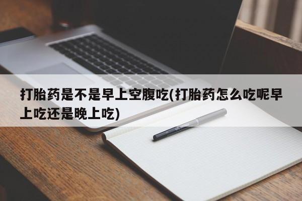 米非司酮片方旗舰店打胎药是不是早上空腹吃(打胎药怎么吃呢早上吃还是晚上吃)