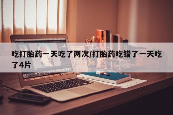 米非司酮片方旗舰店吃打胎药一天吃了两次/打胎药吃错了一天吃了4片