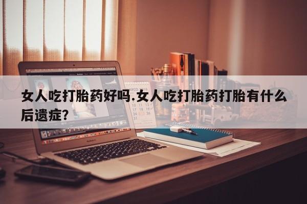 米非司酮片方旗舰店女人吃打胎药好吗.女人吃打胎药打胎有什么后遗症？