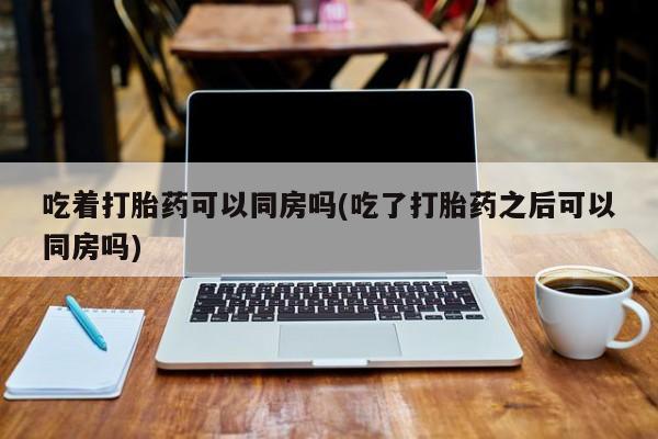 米非司酮片方旗舰店吃着打胎药可以同房吗(吃了打胎药之后可以同房吗)