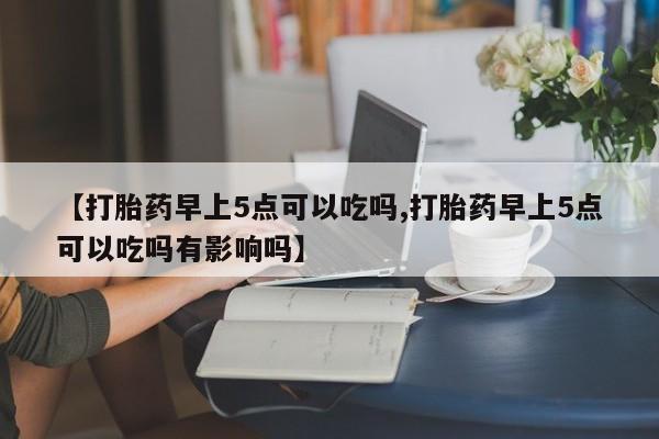 米非司酮片方旗舰店【打胎药早上5点可以吃吗,打胎药早上5点可以吃吗有影响吗】