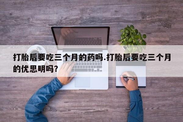 米非司酮片方旗舰店打胎后要吃三个月的药吗.打胎后要吃三个月的优思明吗？