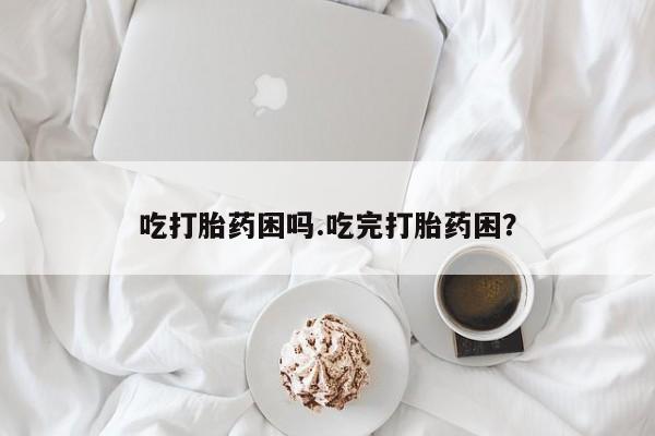 米非司酮片方旗舰店吃打胎药困吗.吃完打胎药困？