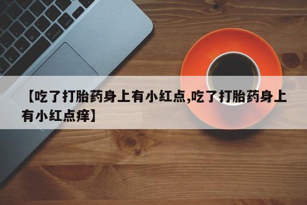 米非司酮片方旗舰店【吃了打胎药身上有小红点,吃了打胎药身上有小红点痒】