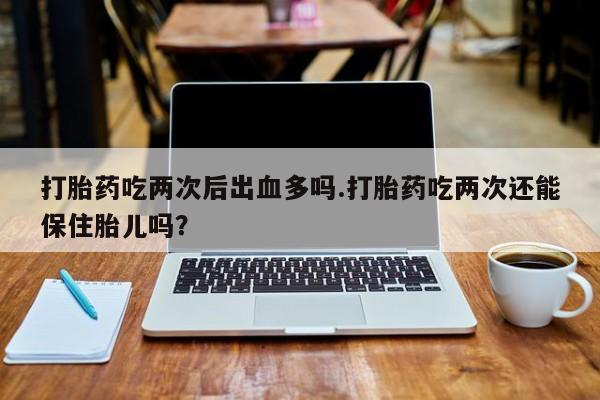 米非司酮片方旗舰店打胎药吃两次后出血多吗.打胎药吃两次还能保住胎儿吗？