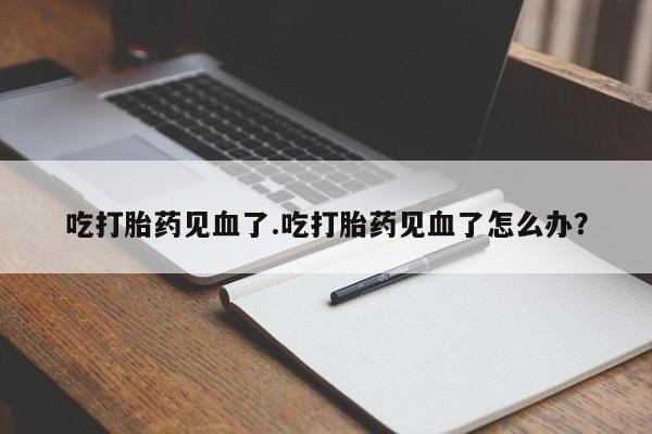 米非司酮片方旗舰店吃打胎药见血了.吃打胎药见血了怎么办？
