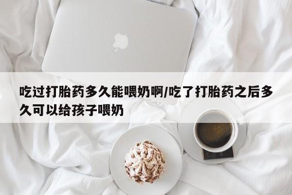 米非司酮片方旗舰店吃过打胎药多久能喂奶啊/吃了打胎药之后多久可以给孩子喂奶