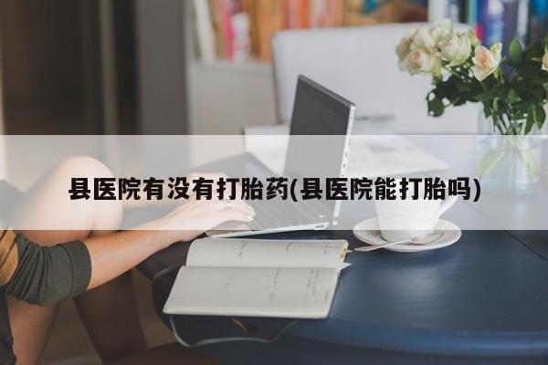 米非司酮片方旗舰店县医院有没有打胎药(县医院能打胎吗)