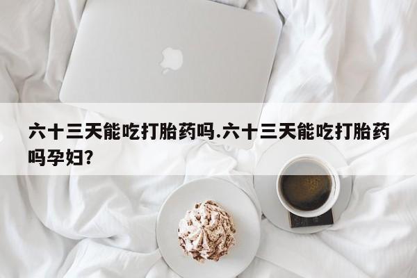 米非司酮片方旗舰店六十三天能吃打胎药吗.六十三天能吃打胎药吗孕妇?