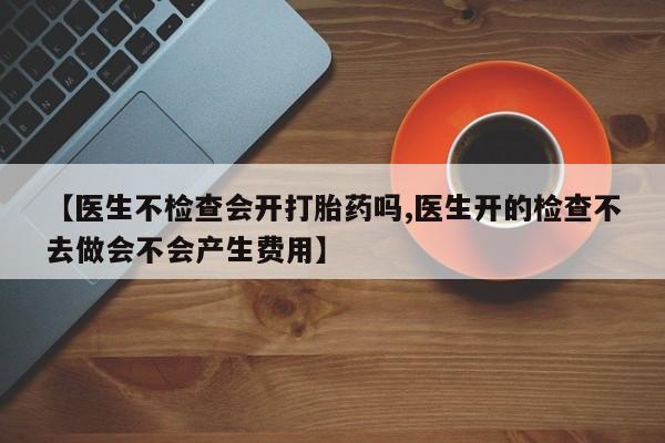 米非司酮片方旗舰店【医生不检查会开打胎药吗,医生开的检查不去做会不会产生费用】