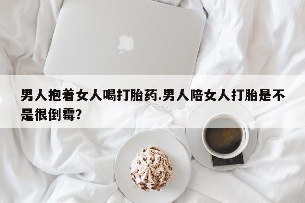 米非司酮片方旗舰店男人抱着女人喝打胎药.男人陪女人打胎是不是很倒霉？