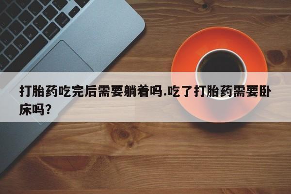 米非司酮片方旗舰店打胎药吃完后需要躺着吗.吃了打胎药需要卧床吗？