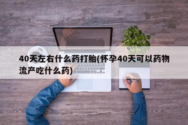 米非司酮片方旗舰店40天左右什么药打胎(怀孕40天可以药物流产吃什么药)