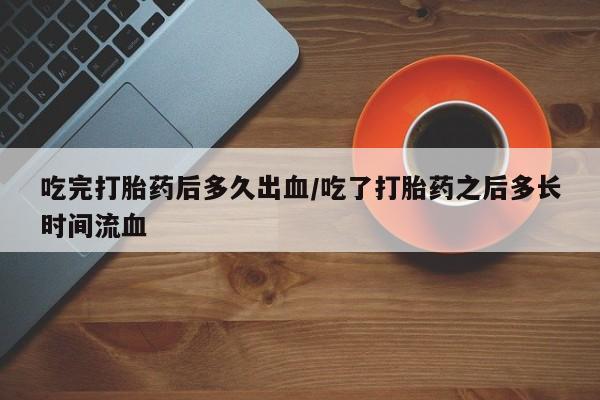 米非司酮片方旗舰店吃完打胎药后多久出血/吃了打胎药之后多长时间流血