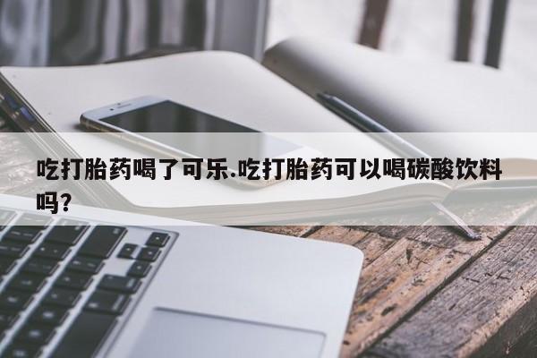 米非司酮片方旗舰店吃打胎药喝了可乐.吃打胎药可以喝碳酸饮料吗？