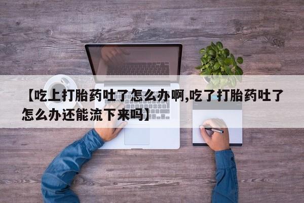 米非司酮片方旗舰店【吃上打胎药吐了怎么办啊,吃了打胎药吐了怎么办还能流下来吗】