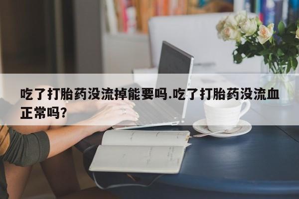 米非司酮片方旗舰店吃了打胎药没流掉能要吗.吃了打胎药没流血正常吗？