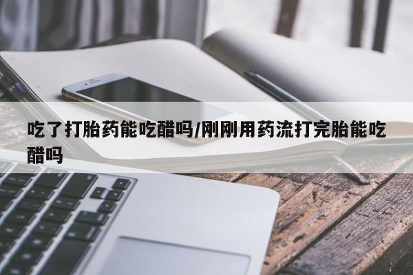 米非司酮片方旗舰店吃了打胎药能吃醋吗/刚刚用药流打完胎能吃醋吗