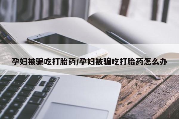 米非司酮片方旗舰店孕妇被骗吃打胎药/孕妇被骗吃打胎药怎么办