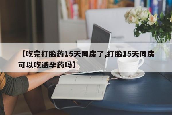 米非司酮片方旗舰店【吃完打胎药15天同房了,打胎15天同房可以吃避孕药吗】
