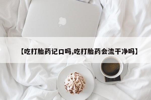 米非司酮片方旗舰店【吃打胎药记口吗,吃打胎药会流干净吗】