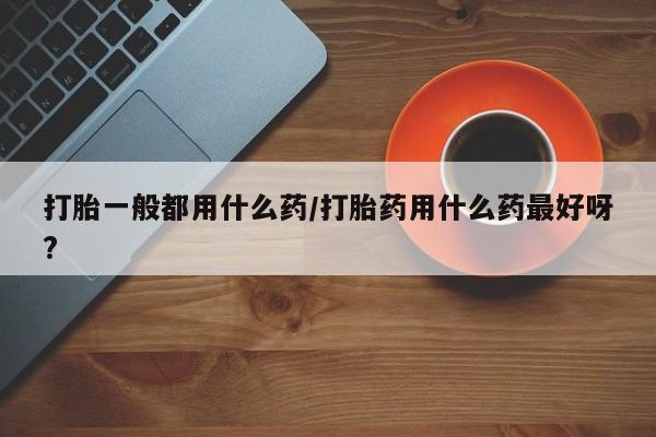 米非司酮片方旗舰店打胎一般都用什么药/打胎药用什么药最好呀?
